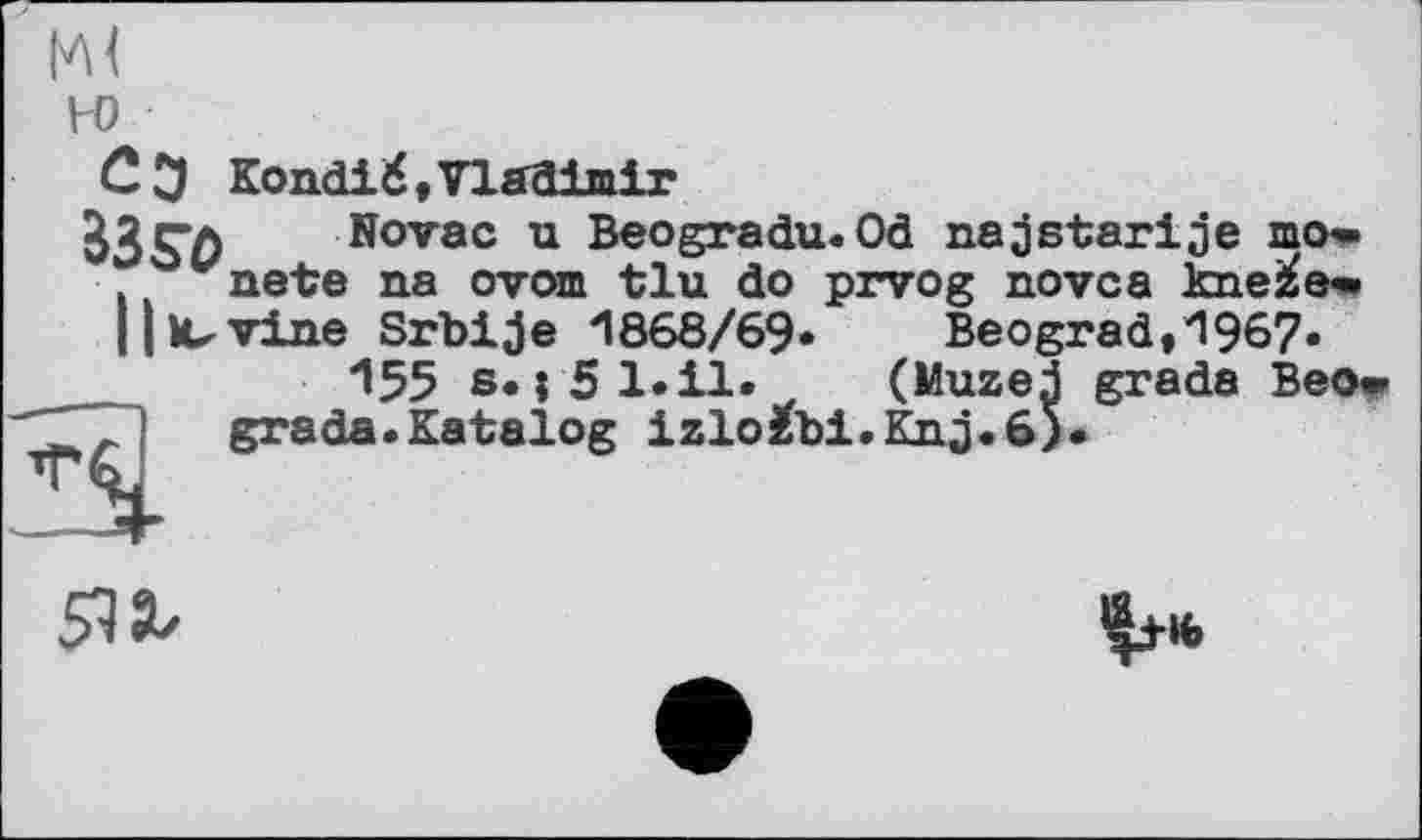 ﻿ж H)
Сэ Kondi 6, Vladimir
J3$7) Novac u Beogradu. Od naj atari je mo» vnete na ovom tlu do prvog novca kne^e« || II-vine Srbije 1868/69« Beograd,1967«
155 s. j 5 1.il« (Muzej grade Beow .J grade.Katalog izlo^bi.Knj.6).
